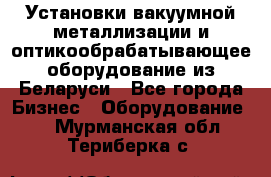 Установки вакуумной металлизации и оптикообрабатывающее оборудование из Беларуси - Все города Бизнес » Оборудование   . Мурманская обл.,Териберка с.